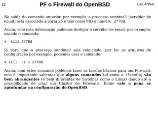 12                 PF o Firewall do OpenBSD                           Luiz Arthur


 Na saída do comando anterior, por exemplo, o processo sendmail (servidor de
 email) está associado a porta 25 e tem como PID o número 27708.

 Assim, com esta informação podemos desligar o servidor de email, por exemplo,
 usando o comando:

 #   kill 27708

 Já para que o processo sendmail seja reiniciado, par ler os arquivos de
 configuração por exemplo, podemos usar o comando:

 # kill   -s 1 27708

 Assim, com estes comando podemos fazer as tarefas básicas para um Firewall,
 mas é importante salientar que alguns comandos tal como o ifconfig são
 bem abrangentes (e bem diferentes de Sistemas como o Linux) dando até a
 possibilidade de criar um Cluster de Firewalls. Então vale a pena se
 aprofundar na configuração do OpenBSD.
 