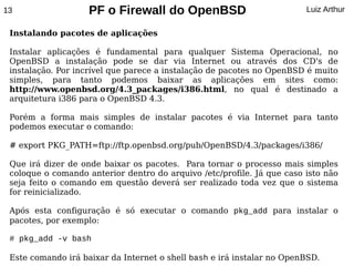 13                  PF o Firewall do OpenBSD                            Luiz Arthur

 Instalando pacotes de aplicações

 Instalar aplicações é fundamental para qualquer Sistema Operacional, no
 OpenBSD a instalação pode se dar via Internet ou através dos CD's de
 instalação. Por incrível que parece a instalação de pacotes no OpenBSD é muito
 simples, para tanto podemos baixar as aplicações em sites como:
 http://www.openbsd.org/4.3_packages/i386.html, no qual é destinado a
 arquitetura i386 para o OpenBSD 4.3.

 Porém a forma mais simples de instalar pacotes é via Internet para tanto
 podemos executar o comando:

 # export PKG_PATH=ftp://ftp.openbsd.org/pub/OpenBSD/4.3/packages/i386/

 Que irá dizer de onde baixar os pacotes. Para tornar o processo mais simples
 coloque o comando anterior dentro do arquivo /etc/profile. Já que caso isto não
 seja feito o comando em questão deverá ser realizado toda vez que o sistema
 for reinicializado.

 Após esta configuração é só executar o comando pkg_add para instalar o
 pacotes, por exemplo:

 # pkg_add -v bash

 Este comando irá baixar da Internet o shell bash e irá instalar no OpenBSD.
 