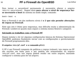 16                 PF o Firewall do OpenBSD                            Luiz Arthur


 Para tornar o securelevel permanente é necessário alterar o arquivo
 /etc/rc.securelevel. Depois disto para alterar o nível de segurança faz-
 se necessário o boot do sistema no modo single, comando:

 boot> boot -s

 Para o Firewall é um dos melhores níveis é o 2 que não permite alterações
 de regras no Firewall.

 Note que isto é ótimo para segurança, mas dificulta muito a administração da
 Firewall. Lembre-se quanto mais seguro o sistema menos flexível e amigável.

 Iniciando os trabalhos com o Firewall PF

 Depois instalar e de ver algumas configurações básicas do Sistema Operacional
 OpenBSD, podemos finalmente iniciar com as configurações e gerenciamento
 do Firewall propriamente dito.

 O arquivo /etc/pf.conf e o comando pfctl

 O PF é um Firewall composto de políticas e regras (ruleset), tais regras no PF
 são escritas em texto puro e por padrão são armazenadas no arquivo
 /etc/pf.conf, mas tais regras podem residir em outro arquivo, bastando
 configurar o sistema para ler tal arquivo.
 