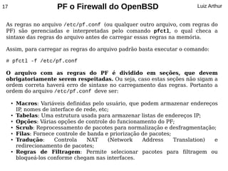 17                     PF o Firewall do OpenBSD                           Luiz Arthur


 As regras no arquivo /etc/pf.conf (ou qualquer outro arquivo, com regras do
 PF) são gerenciadas e interpretadas pelo comando pfctl, o qual checa a
 sintaxe das regras do arquivo antes de carregar essas regras na memória.

 Assim, para carregar as regras do arquivo padrão basta executar o comando:

 # pfctl -f /etc/pf.conf

 O arquivo com as regras do PF é dividido em seções, que devem
 obrigatoriamente serem respeitadas. Ou seja, caso estas seções não sigam a
 ordem correta haverá erro de sintaxe no carregamento das regras. Portanto a
 ordem do arquivo /etc/pf.conf deve ser:

     ●   Macros: Variáveis definidas pelo usuário, que podem armazenar endereços
         IP, nomes de interface de rede, etc;
     ●   Tabelas: Uma estrutura usada para armazenar listas de endereços IP;
     ●   Opções: Várias opções de controle do funcionamento do PF;
     ●   Scrub: Reprocessamento de pacotes para normalização e desfragmentação;
     ●   Filas: Fornece controle de banda e priorização de pacotes;
     ●   Tradução:      Controla    NAT     (Network    Address     Translation) e
         redirecionamento de pacotes;
     ●   Regras de Filtragem: Permite selecionar pacotes para filtragem ou
         bloqueá-los conforme chegam nas interfaces.
 