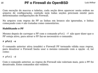18                  PF o Firewall do OpenBSD                           Luiz Arthur


 Com exceção de macros e tabelas, cada seção deve aparecer nesta ordem no
 arquivo de configuração, contudo nem todas seções precisam existir para
 determinadas configurações de Firewall.

 No arquivo com regras do PF as linhas em branco são ignoradas, e linhas
 começando com # são tratadas como comentários.

 Habilitando o PF

 Mesmo depois de carregar o PF com o comando pfctl -f não quer dizer que o
 PF esteja ativo, para ativar o PF faz-se necessário o comando:

 # pfctl -e

 O comando anterior ativa (enable) o Firewall PF tornando válida suas regras,
 para desativar o Firewall basta usar o mesmo comando com a opção -d, tal
 como:

 # pfctl -d

 Com o comando anterior, as regras do Firewall não valeriam mais, pois o PF foi
 desativado. Estes comandos são voláteis.
 