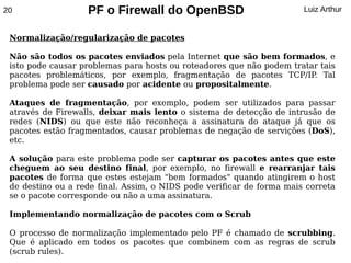 20                 PF o Firewall do OpenBSD                            Luiz Arthur


 Normalização/regularização de pacotes

 Não são todos os pacotes enviados pela Internet que são bem formados, e
 isto pode causar problemas para hosts ou roteadores que não podem tratar tais
 pacotes problemáticos, por exemplo, fragmentação de pacotes TCP/IP Tal .
 problema pode ser causado por acidente ou propositalmente.

 Ataques de fragmentação, por exemplo, podem ser utilizados para passar
 através de Firewalls, deixar mais lento o sistema de detecção de intrusão de
 redes (NIDS) ou que este não reconheça a assinatura do ataque já que os
 pacotes estão fragmentados, causar problemas de negação de servições (DoS),
 etc.

 A solução para este problema pode ser capturar os pacotes antes que este
 cheguem ao seu destino final, por exemplo, no firewall e rearranjar tais
 pacotes de forma que estes estejam "bem formados" quando atingirem o host
 de destino ou a rede final. Assim, o NIDS pode verificar de forma mais correta
 se o pacote corresponde ou não a uma assinatura.

 Implementando normalização de pacotes com o Scrub

 O processo de normalização implementado pelo PF é chamado de scrubbing.
 Que é aplicado em todos os pacotes que combinem com as regras de scrub
 (scrub rules).
 