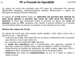 21                 PF o Firewall do OpenBSD                            Luiz Arthur


 As regras de scrub são avaliadas pelo PF antes do tratamento de pacotes
 (Bandwidth Shaping), redirecionamento (Packet Redirection) e regras de
 filtragem de pacotes (Packet Filtering).

 As regras de scrub podem tanto ser aplicadas em pacotes que entram na
 rede local, quanto a pacotes que saem da rede local em direção a
 Internet. É claro que normalizar todos os pacotes vai gerar um custo ao
 sistema (carga na CPU, memória, etc). Assim, é preciso verificar se o sistema
 vai normalizar todos os pacotes ou apenas os que entram em sua rede.

 Sintaxe das regras de Scrub

 As regras de scrub tem uma sintaxe muito simples. Cada regra inicia com a
 palavra scrub, seguido por:
   ● A direção in ou out. Que específica se as regras combinarão com os pacotes


     que entram in ou os que saem out;
   ● Se o pacotes será registrado log, opcional;

   ● O  nome das interfaces que a normalização será aplicada, também é
     opcional e pode ser omitida caso a regra se aplique a todas as interfaces;
   ● Especificação da família de endereços de redes usados, inet para IPv4 e


     inet6 para IPv6. Atualmente fragmentos IPv6 são despresados.
   ● Endereços dos hosts de origem/destino ou all se a regra se aplica a


     todos os hosts.
 