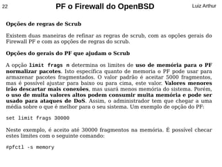22                  PF o Firewall do OpenBSD                         Luiz Arthur


 Opções de regras de Scrub

 Existem duas maneiras de refinar as regras de scrub, com as opções gerais do
 Firewall PF e com as opções de regras do scrub.

 Opções do gerais do PF que ajudam o Scrub

 A opção limit frags n determina os limites de uso de memória para o PF
 normalizar pacotes. Isto específica quanto de memoria o PF pode usar para
 armazenar pacotes fragmentados. O valor padrão é aceitar 5000 fragmentos,
 mas é possível ajustar para baixo ou para cima, este valor. Valores menores
 irão descartar mais conexões, mas usará menos memória do sistema. Porém,
 o uso de muita valores altos podem consumir muita memória e pode ser
 usado para ataques de DoS. Assim, o administrador tem que chegar a uma
 média sobre o que é melhor para o seu sistema. Um exemplo de opção do PF:

 set limit frags 30000

 Neste exemplo, é aceito até 30000 fragmentos na memória. É possível checar
 estes limites com o seguinte comando:

 #pfctl -s memory
 