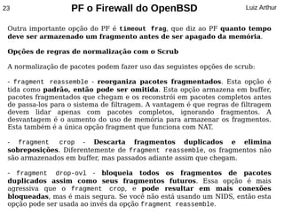 23                 PF o Firewall do OpenBSD                            Luiz Arthur


 Outra importante opção do PF é timeout frag, que diz ao PF quanto tempo
 deve ser armazenado um fragmento antes de ser apagado da memória.

 Opções de regras de normalização com o Scrub

 A normalização de pacotes podem fazer uso das seguintes opções de scrub:

 - fragment reassemble - reorganiza pacotes fragmentados. Esta opção é
 tida como padrão, então pode ser omitida. Esta opção armazena em buffer,
 pacotes fragmentados que chegam e os reconstrói em pacotes completos antes
 de passa-los para o sistema de filtragem. A vantagem é que regras de filtragem
 devem lidar apenas com pacotes completos, ignorando fragmentos. A
 desvantagem é o aumento do uso de memória para armazenar os fragmentos.
 Esta também é a única opção fragment que funciona com NAT.

 - fragment    crop - Descarta fragmentos duplicados e elimina
 sobreposições. Diferentemente de fragment reassemble, os fragmentos não
 são armazenados em buffer, mas passados adiante assim que chegam.

 - fragment drop-ovl - bloqueia todos os fragmentos de pacotes
 duplicados assim como seus fragmentos futuros. Essa opção é mais
 agressiva que o fragment crop, e pode resultar em mais conexões
 bloqueadas, mas é mais segura. Se você não está usando um NIDS, então esta
 opção pode ser usada ao invés da opção fragment reassemble.
 