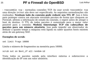 25                  PF o Firewall do OpenBSD                            Luiz Arthur


 - reassemble tcp - normaliza conexões TCP Ao usar scrub reassemble tcp
                                              .
 uma direção in/out não deve ser especificada. As seguintes normalizações são
 realizadas: Nenhum lado da conexão pode reduzir seu TTL IP. Isso é feito
 para proteger contra um atacante enviando pacotes de forma que cheguem ao
 Firewall, afetem a informação de estado da conexão, e expire antes de atingir o
 host de destino. O TTL de todos pacotes é aumentado para o maior valor
 possível para a conexão; Modula timestamps TCP em cabeçalhos de
 pacotes para um número aleatório. Isso pode impedir um observador de
 deduzir a quanto tempo a máquina está ligada ou saber quantos hosts existem
 atrás de um gateway NAT.

 Exemplos de scrub:

 set limit frags 10000

 Limita o número de fragmentos na memória para 10000.

 scrub out on $ext_if all random-id

 Trata todos os pacotes saindo pela interface externa e sobrescreve a
 identificação do IP com um valor aleatório.
 