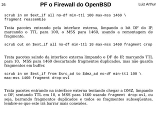 26                 PF o Firewall do OpenBSD                         Luiz Arthur


 scrub in on $ext_if all no-df min-ttl 100 max-mss 1460 
 fragment reassemble

 Trata pacotes entrando pela interface externa, limpando o bit DF do IP,
 marcando o TTL para 100, o MSS para 1460, usando a remontagem de
 fragmento.

 scrub out on $ext_if all no-df min-ttl 10 max-mss 1460 fragment crop


 Trata pacotes saindo da interface externa limpando o DF do IP marcando TTL
                                                              ,
 para 10, MSS para 1460 descartando fragmentos duplicados, mas não guarda
 fragmentos em buffer.

 scrub in on $ext_if from $src_ad to $dmz_ad no-df min-ttl 100 
 max-mss 1460 fragment drop-ovl


 Trata pacotes entrando na interface externa tentando chegar a DMZ, limpando
 o DF, sentando TTL em 10, o MSS para 1460 usando fragment drop-ovl, ou
 seja, barrando fragmentos duplicados e todos os fragmentos subseqüentes,
 lembre-se que este irá barrar mais conexões.
 