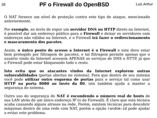 28                  PF o Firewall do OpenBSD                            Luiz Arthur


 O NAT fornece um nível de proteção contra este tipo de ataque, mencionado
 anteriormente.

 Por exemplo, ao invés de expor um servidor DNS ou HTTP direto na Internet,
 é possível dar um endereço público para o Firewall e deixar os servidores com
 endereços não válidos na Internet, e o Firewall irá fazer o redirecionamento
 e mascaramento dos pacotes.

 Assim, o único ponto de acesso a Internet é o Firewall e este deve estar
 bem protegido por filtragem de pacotes, e tal filtragem permite apenas que o
 usuário vindo da Internet acessem APENAS os serviços de DNS e HTTP já que
                                                                      ,
 o Firewall pode estar bloqueando todo o resto.

 Isto evita que os atacantes vindos da Internet explorem outras
 vulnerabilidades (portas abertas no sistema). Fora que dentro de seu sistema
 você pode utilizar outro esquema de portas para o serviço tal como usar
 HTTP na porta 8080 ao invés da 80, isto também ajuda a manter a
 segurança do sistema.

 Outro uso do segurança do NAT é escondendo o número real de hosts de
 sua LAN atrás de um único endereço IP (o do Firewall). É claro que esta técnica
 acaba causando alguns atrasos na rede. Porém, existem técnicas para descobrir
 máquinas dentro de uma rede com NAT, porém a opção random-id pode ajudar
 a evitar este problema.
 