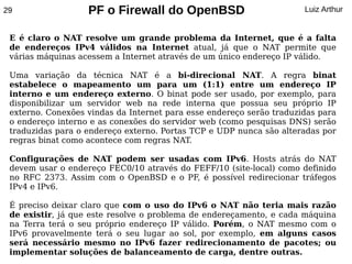 29                 PF o Firewall do OpenBSD                           Luiz Arthur


 E é claro o NAT resolve um grande problema da Internet, que é a falta
 de endereços IPv4 válidos na Internet atual, já que o NAT permite que
 várias máquinas acessem a Internet através de um único endereço IP válido.

 Uma variação da técnica NAT é a bi-direcional NAT. A regra binat
 estabelece o mapeamento um para um (1:1) entre um endereço IP
 interno e um endereço externo. O binat pode ser usado, por exemplo, para
 disponibilizar um servidor web na rede interna que possua seu próprio IP
 externo. Conexões vindas da Internet para esse endereço serão traduzidas para
 o endereço interno e as conexões do servidor web (como pesquisas DNS) serão
 traduzidas para o endereço externo. Portas TCP e UDP nunca são alteradas por
 regras binat como acontece com regras NAT.

 Configurações de NAT podem ser usadas com IPv6. Hosts atrás do NAT
 devem usar o endereço FEC0/10 através do FEFF/10 (site-local) como definido
 no RFC 2373. Assim com o OpenBSD e o PF, é possível redirecionar tráfegos
 IPv4 e IPv6.

 É preciso deixar claro que com o uso do IPv6 o NAT não teria mais razão
 de existir, já que este resolve o problema de endereçamento, e cada máquina
 na Terra terá o seu próprio endereço IP válido. Porém, o NAT mesmo com o
 IPv6 provavelmente terá o seu lugar ao sol, por exemplo, em alguns casos
 será necessário mesmo no IPv6 fazer redirecionamento de pacotes; ou
 implementar soluções de balanceamento de carga, dentre outras.
 