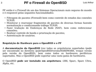 3                      PF o Firewall do OpenBSD                           Luiz Arthur


    PF então é o Firewall de um dos Sistemas Operacionais mais seguros do mundo
    e é responvel pelas seguintes funcionalidades:

     ●   Filtragem de pacotes (Firewall) bem como controle de estados das conexões
         TCP/IP;
     ●   Monitorar e rearranjar fragmentos de pacotes de diversas formas fazendo
         normalização e condicionando tráfego TCP/IP;
     ●   Fazer tradução de Endereços de Rede (NAT), bem como redirecionar
         conexões;
     ●   Realizar controle de banda e priorização de pacotes;
     ●   Autenticação de usuários.


    Requisição de Hardware para o OpenBSD e o PF

    A documentação do OpenBSD traz todas as arquiteturas suportadas (pode
    ser encontrado no diretório /pub/OpenBSD/versão/HARDWARE, troque versão
    pela versão do OpenBSD), bem como todos os hardwares periféricos
    suportados. Mas o OpenBSD pode suportar uma vasta gama de hardwares.

    O OpenBSD pode ser instalado em arquitetura: i386, Sparc, Sparc Ultra,
    Alpha, etc.
 
