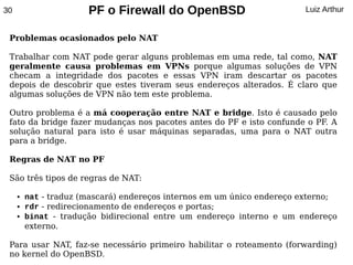 30                     PF o Firewall do OpenBSD                         Luiz Arthur


 Problemas ocasionados pelo NAT

 Trabalhar com NAT pode gerar alguns problemas em uma rede, tal como, NAT
 geralmente causa problemas em VPNs porque algumas soluções de VPN
 checam a integridade dos pacotes e essas VPN iram descartar os pacotes
 depois de descobrir que estes tiveram seus endereços alterados. É claro que
 algumas soluções de VPN não tem este problema.

 Outro problema é a má cooperação entre NAT e bridge. Isto é causado pelo
 fato da bridge fazer mudanças nos pacotes antes do PF e isto confunde o PF. A
 solução natural para isto é usar máquinas separadas, uma para o NAT outra
 para a bridge.

 Regras de NAT no PF

 São três tipos de regras de NAT:

     ●   nat - traduz (mascará) endereços internos em um único endereço externo;
     ●   rdr - redirecionamento de endereços e portas;
     ●   binat - tradução bidirecional entre um endereço interno e um endereço
         externo.

 Para usar NAT, faz-se necessário primeiro habilitar o roteamento (forwarding)
 no kernel do OpenBSD.
 