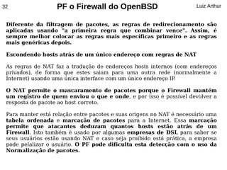 32                 PF o Firewall do OpenBSD                           Luiz Arthur


 Diferente da filtragem de pacotes, as regras de redirecionamento são
 aplicadas usando "a primeira regra que combinar vence". Assim, é
 sempre melhor colocar as regras mais específicas primeiro e as regras
 mais genéricas depois.

 Escondendo hosts atrás de um único endereço com regras de NAT

 As regras de NAT faz a tradução de endereços hosts internos (com endereços
 privados), de forma que estes saiam para uma outra rede (normalmente a
 Internet) usando uma única interface com um único endereço IP.

 O NAT permite o mascaramento de pacotes porque o Firewall mantém
 um registro de quem enviou o que e onde, e por isso é possível devolver a
 resposta do pacote ao host correto.

 Para manter está relação entre pacotes e suas origens no NAT é necessário uma
 tabela ordenada e marcação de pacotes para a Internet. Essa marcação
 permite que atacantes deduzam quantos hosts estão atrás de um
 Firewall. Isto também é usado por algumas empresas de DSL para saber se
 seus usuários estão usando NAT e caso seja proibido está prática, a empresa
 pode pelalizar o usuário. O PF pode dificulta esta detecção com o uso da
 Normalização de pacotes.
 