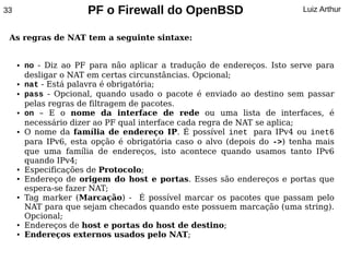 33                     PF o Firewall do OpenBSD                           Luiz Arthur


 As regras de NAT tem a seguinte sintaxe:


     ●   no - Diz ao PF para não aplicar a tradução de endereços. Isto serve para
         desligar o NAT em certas circunstâncias. Opcional;
     ●   nat - Está palavra é obrigatória;
     ●   pass - Opcional, quando usado o pacote é enviado ao destino sem passar
         pelas regras de filtragem de pacotes.
     ●   on – E o nome da interface de rede ou uma lista de interfaces, é
         necessário dizer ao PF qual interface cada regra de NAT se aplica;
     ●   O nome da família de endereço IP. É possível inet para IPv4 ou inet6
         para IPv6, esta opção é obrigatória caso o alvo (depois do ->) tenha mais
         que uma família de endereços, isto acontece quando usamos tanto IPv6
         quando IPv4;
     ●   Especificações de Protocolo;
     ●   Endereço de origem do host e portas. Esses são endereços e portas que
         espera-se fazer NAT;
     ●   Tag marker (Marcação) - É possível marcar os pacotes que passam pelo
         NAT para que sejam checados quando este possuem marcação (uma string).
         Opcional;
     ●   Endereços de host e portas do host de destino;
     ●   Endereços externos usados pelo NAT;
 