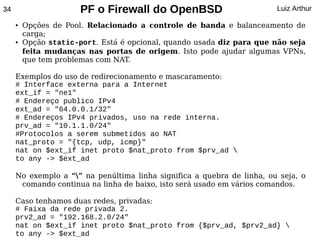 34                     PF o Firewall do OpenBSD                         Luiz Arthur

     ●   Opções de Pool. Relacionado a controle de banda e balanceamento de
         carga;
     ●   Opção static-port. Está é opcional, quando usada diz para que não seja
         feita mudanças nas portas de origem. Isto pode ajudar algumas VPNs,
         que tem problemas com NAT.

     Exemplos do uso de redirecionamento e mascaramento:
     # Interface externa para a Internet
     ext_if = "ne1"
     # Endereço publico IPv4
     ext_ad = "64.0.0.1/32"
     # Endereços IPv4 privados, uso na rede interna.
     prv_ad = "10.1.1.0/24"
     #Protocolos a serem submetidos ao NAT
     nat_proto = "{tcp, udp, icmp}"
     nat on $ext_if inet proto $nat_proto from $prv_ad 
     to any -> $ext_ad

     No exemplo a “” na penúltima linha significa a quebra de linha, ou seja, o
      comando continua na linha de baixo, isto será usado em vários comandos.

     Caso tenhamos duas redes, privadas:
     # Faixa da rede privada 2.
     prv2_ad = "192.168.2.0/24"
     nat on $ext_if inet proto $nat_proto from {$prv_ad, $prv2_ad} 
     to any -> $ext_ad
 