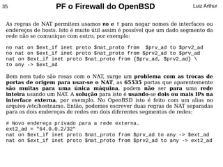 35                 PF o Firewall do OpenBSD                            Luiz Arthur


 As regras de NAT permitem usamos no e ! para negar nomes de interfaces ou
 endereços de hosts. Isto é muito útil assim é possível que um dado segmento da
 rede não se comunique com outro, por exemplo:

 no nat   on $ext_if inet proto $nat_proto from $prv_ad to $prv2_ad
 no nat   on $ext_if inet proto $nat_proto from $prv2_ad to $prv_ad
 nat on   $ext_if inet proto $nat_proto from {$prv_ad, $prv2_ad} 
 to any   -> $ext_ad

 Bem nem tudo são rosas com o NAT, surge um problema com as trocas de
 portas de origem para usar-se o NAT, as 65535 portas que aparentemente
 são muitas para uma única máquina, podem não ser para uma rede
 inteira usando um NAT. A solução para isto é usando-se dois ou mais IPs na
 interface externa, por exemplo. No OpenBSD isto é feito com um alias no
 arquivo /etc/hostname. Então, podemos escrever duas regras de NAT separadas
 para os dois endereços de redes em dois diferentes segmentos de redes:

 # Novo endereço privado para a rede externa.
 ext2_ad = "64.0.0.2/32"
 nat on $ext_if inet proto $nat_proto from $prv_ad to any -> $ext_ad
 nat on $ext_if inet proto $nat_proto from $prv2_ad to any -> ext2_ad
 