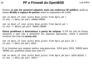 36                PF o Firewall do OpenBSD                        Luiz Arthur


 Porém, se não for possível adquirir mais um endereço IP público, pode-se
 tentar dividir o espaço de portas entre os segmentos de LANs:

 nat on $ext_if inet proto $nat_proto from $prv_ad 
 to any -> $ext_ad port 10000:20000

 nat on $ext_if inet proto $nat_proto from $prv2_ad 
 to any -> $ext2_ad port 20001:30000

 Outro problema é determinar a porta de origem. O PF faz isto de forma
 aleatória o que não é desejável em algumas aplicações, então é possível
 resolver isto com um proxy nat:

 nat on $ext_if inet proto $nat_proto from $prv_ad port 22 
 to any -> $ext_ad port 8022

 E se tivermos que mapear portas uma-para-uma, 1024 para 1024, 30000 para
 30000, etc, podemos então usar uma (*):

 nat on $ext_if inet proto $nat_proto from $prv_ad port 1024:65535 
 to any -> $ext_ad port 1024:*
 
