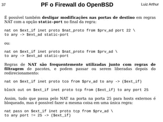 37                PF o Firewall do OpenBSD                        Luiz Arthur


 É possível também desligar modificações nas portas de destino em regras
 NAT com a opção static-port no final da regra:

 nat on $ext_if inet proto $nat_proto from $prv_ad port 22 
 to any -> $ext_ad static-port

 ou:

 nat on $ext_if inet proto $nat_proto from $prv_ad 
 to any -> $ext_ad static-port

 Regras de NAT são frequentemente utilizadas junto com regras de
 filtragem de pacotes, e podem passar ou serem liberadas depois do
 redirecionamento:

 nat on $ext_if inet proto tco from $prv_ad to any -> ($ext_if)

 block out on $ext_if inet proto tcp from ($ext_if) to any port 25

 Assim, tudo que passa pelo NAT na porta na porta 25 para hosts externos é
 bloqueado, mas é possível fazer a mesma coisa em uma única regra:

 nat pass on $ext_if inet proto tcp from $prv_ad 
 to any port != 25 -> ($ext_if)
 