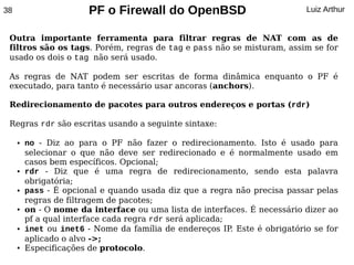 38                      PF o Firewall do OpenBSD                           Luiz Arthur


 Outra importante ferramenta para filtrar regras de NAT com as de
 filtros são os tags. Porém, regras de tag e pass não se misturam, assim se for
 usado os dois o tag não será usado.

 As regras de NAT podem ser escritas de forma dinâmica enquanto o PF é
 executado, para tanto é necessário usar ancoras (anchors).

 Redirecionamento de pacotes para outros endereços e portas (rdr)

 Regras rdr são escritas usando a seguinte sintaxe:

     ●   no - Diz ao para o PF não fazer o redirecionamento. Isto é usado para
         selecionar o que não deve ser redirecionado e é normalmente usado em
         casos bem específicos. Opcional;
     ●   rdr - Diz que é uma regra de redirecionamento, sendo esta palavra
         obrigatória;
     ●   pass - É opcional e quando usada diz que a regra não precisa passar pelas
         regras de filtragem de pacotes;
     ●   on - O nome da interface ou uma lista de interfaces. É necessário dizer ao
         pf a qual interface cada regra rdr será aplicada;
     ●   inet ou inet6 - Nome da família de endereços IP Este é obrigatório se for
                                                           .
         aplicado o alvo ->;
     ●   Especificações de protocolo.
 