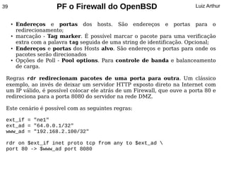 39                     PF o Firewall do OpenBSD                           Luiz Arthur


     ●   Endereços e portas dos hosts. São endereços e portas para o
         redirecionamento;
     ●   marcação - Tag marker. É possível marcar o pacote para uma verificação
         extra com a palavra tag seguida de uma string de identificação. Opcional;
     ●   Endereços e portas dos Hosts alvo. São endereços e portas para onde os
         pacotes serão direcionados
     ●   Opções de Poll - Pool options. Para controle de banda e balanceamento
         de carga.

 Regras rdr redirecionam pacotes de uma porta para outra. Um clássico
 exemplo, ao invés de deixar um servidor HTTP exposto direto na Internet com
 um IP válido, é possível colocar ele atrás de um Firewall, que ouve a porta 80 e
 redireciona para a porta 8080 do servidor na rede DMZ.

 Este cenário é possível com as seguintes regras:

 ext_if = "ne1"
 ext_ad = "64.0.0.1/32"
 www_ad = "192.168.2.100/32"

 rdr on $ext_if inet proto tcp from any to $ext_ad 
 port 80 -> $www_ad port 8080
 
