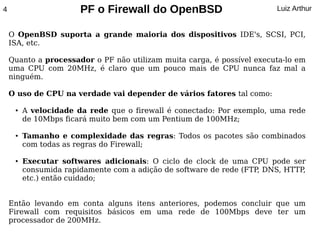 4                      PF o Firewall do OpenBSD                         Luiz Arthur


    O OpenBSD suporta a grande maioria dos dispositivos IDE's, SCSI, PCI,
    ISA, etc.

    Quanto a processador o PF não utilizam muita carga, é possível executa-lo em
    uma CPU com 20MHz, é claro que um pouco mais de CPU nunca faz mal a
    ninguém.

    O uso de CPU na verdade vai depender de vários fatores tal como:

     ●   A velocidade da rede que o firewall é conectado: Por exemplo, uma rede
         de 10Mbps ficará muito bem com um Pentium de 100MHz;

     ●   Tamanho e complexidade das regras: Todos os pacotes são combinados
         com todas as regras do Firewall;

     ●   Executar softwares adicionais: O ciclo de clock de uma CPU pode ser
         consumida rapidamente com a adição de software de rede (FTP DNS, HTTP,
                                                                    ,
         etc.) então cuidado;


    Então levando em conta alguns itens anteriores, podemos concluir que um
    Firewall com requisitos básicos em uma rede de 100Mbps deve ter um
    processador de 200MHz.
 