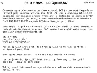 40                  PF o Firewall do OpenBSD                            Luiz Arthur


 Com esta regra todos pacotes usando o protocolo TCP (proto tcp) chegando ao
 Firewall pela interface externa (on $ext_if) com o endereço 64.0.0.1/32,
 originados por qualquer origem (from any) e destinados ao servidor HTTP
 ouvindo na porta 80 (to $ext_ad port 80) serão redirecionadas ao servidor na
 DMZ 192.168.2.100/32 na porta 8080 (-> $www_ad port 8080).

 Esta regra na prática só servirá para conexões vinda da rede externa, e
 portanto não funcionará para uma LAN, assim é necessário outra regra para
 que a LAN acesse o servidor HTTP.

 prv_if = "ne2"
 prv_ad = "p.p.p.p/24"
 www_ad = "w.w.w.w/32"

 rdr on $prv_if inet proto tcp from $prv_ad to $ext_ad port 80 
 -> $www_ad port 8080

 Tais regras podem ser escritas em uma única através de chaves:

 rdr on {$ext-if, $prv_if} inet proto tcp from any to $ext_ad 
 port 80 -> $www_ad port 8080

 Tal regra será divida em duas regras distintas e pode ser vista com o comando:
 #pfctl -s nat
 