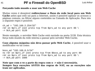 41                  PF o Firewall do OpenBSD                             Luiz Arthur

 Forçando todo mundo a usar um Web Cache

 Muitas vezes é desejável redirecionar o fluxo da rede local para um Web
 Cache antes que este sai para a Internet, assim é possível agilizar os acessos a
 páginas comuns, ou filtrar alguns conteúdos na Camada de Aplicação. Para isto
 a seguinte regra é possível:

 ch_ad = "192.168.2.254/32"
 rdr on $prv_if inet proto tcp from $prv_ad to any port 80 
 -> $ch_ad port 3128

 Neste exemplo, o servidor Web Cache está ouvindo na porta 3128. Esta técnica
 força todo mundo da rede interna a passar pelo servidor Web Cache.

 Caso alguma máquina não deva passar pelo Web Cache, é possível usar o
 modificador no tal como:

 boss_ad "192.168.0.5/24"
 no rdr on $prv_if inet proto tcp from $boss_ad to any port 80
 rdr on $prv_if inet proto tcp from $prv_ad to any port 80 
 -> $ch_ad port 1080

 Note que com o no a parte da regra com o -> não é necessária.
 Sempre faça exceções ANTES das regras de NAT, ou as exceções não
 iram ser aplicadas.
 