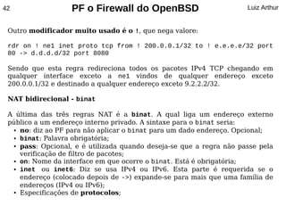 42                 PF o Firewall do OpenBSD                          Luiz Arthur


 Outro modificador muito usado é o !, que nega valore:

 rdr on ! ne1 inet proto tcp from ! 200.0.0.1/32 to ! e.e.e.e/32 port
 80 -> d.d.d.d/32 port 8080

 Sendo que esta regra redireciona todos os pacotes IPv4 TCP chegando em
 qualquer interface exceto a ne1 vindos de qualquer endereço exceto
 200.0.0.1/32 e destinado a qualquer endereço exceto 9.2.2.2/32.

 NAT bidirecional - binat

 A última das três regras NAT é a binat. A qual liga um endereço externo
 público a um endereço interno privado. A sintaxe para o binat seria:
  ● no: diz ao PF para não aplicar o binat para um dado endereço. Opcional;

  ● binat: Palavra obrigatória;

  ● pass: Opcional, e é utilizada quando deseja-se que a regra não passe pela


    verificação de filtro de pacotes;
  ● on: Nome da interface em que ocorre o binat. Está é obrigatória;

  ● inet   ou inet6: Diz se usa IPv4 ou IPv6. Esta parte é requerida se o
    endereço (colocado depois de ->) expande-se para mais que uma família de
    endereços (IPv4 ou IPv6);
  ● Especificações de protocolos;
 