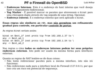 43                     PF o Firewall do OpenBSD                         Luiz Arthur
     ●   Endereços Internos. Este é o endereço do host interno que você deseja
         fazer o mapeamento bidirecional;
     ●   Tag Marker - É possível marcar os pacotes que atravessam o binat para
         uma checagem dupla através do tag seguido de uma string. Opcional;
     ●   Endereço externo. É o endereço externo que será aplicado o binat.

 Essas regras são similares ao rdr, mas não permitem um refinamento
 gradual para controle, em particular controle de portas.

 As regras binat seriam assim:

 binat on $ext_if inet proto tcp from 192.168.1.37 to 
 any -> $ext_ad_1
 binat on $ext_if inet proto tcp from 192.168.1.54 to 
 any -> $ext_ad_2

 Nas regras a cima todos os endereços internos podem ter seus próprios
 endereços externos. Isto pode ser usado da mesma forma para interfaces
 externas.

 Quanto as regras de NAT lembre-se de duas coisas:
  ● Não   tente redirecionar pacotes para a mesma interface, isto não irá
    funcionar;
  ● Não redirecione nada para a interface local do Firewall (127.0.0.1), por que


    isso cria um risco em potencial de segurança.
 