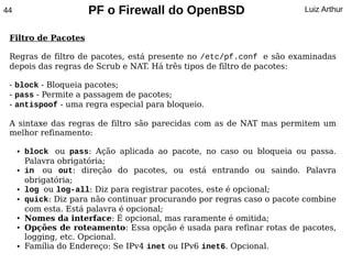 44                     PF o Firewall do OpenBSD                           Luiz Arthur


 Filtro de Pacotes

 Regras de filtro de pacotes, está presente no /etc/pf.conf e são examinadas
 depois das regras de Scrub e NAT. Há três tipos de filtro de pacotes:

 - block - Bloqueia pacotes;
 - pass - Permite a passagem de pacotes;
 - antispoof - uma regra especial para bloqueio.

 A sintaxe das regras de filtro são parecidas com as de NAT mas permitem um
 melhor refinamento:

     ●   block ou pass: Ação aplicada ao pacote, no caso ou bloqueia ou passa.
         Palavra obrigatória;
     ●   in ou out: direção do pacotes, ou está entrando ou saindo. Palavra
         obrigatória;
     ●   log ou log-all: Diz para registrar pacotes, este é opcional;
     ●   quick: Diz para não continuar procurando por regras caso o pacote combine
         com esta. Está palavra é opcional;
     ●   Nomes da interface: É opcional, mas raramente é omitida;
     ●   Opções de roteamento: Essa opção é usada para refinar rotas de pacotes,
         logging, etc. Opcional.
     ●   Família do Endereço: Se IPv4 inet ou IPv6 inet6. Opcional.
 