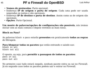 45                     PF o Firewall do OpenBSD                        Luiz Arthur

     ●   Nomes de protocolos: Parte opcional;
     ●   Endereço IP de origem e porta de origem: Cada uma pode ser usada
         separadas ou juntas e são opcionais;
     ●   Endereço IP de destino e porta de destino. Assim como as de origem são
         opcionais.
     ●   Opções: Parte Opcional.

 Um monte de palavras/opções de configurações são possíveis, nós iremos
 iniciar com as mais comuns e depois veremos as mais raras.

 Block ou Pass?

 As palavras block e pass estarão presentes em praticamente todas as regras
 de filtragem.

 Para bloquear todas os pacotes que estão entrando e saindo use:
 block in all
 block out all

 O oposto, ou seja, para permitir a passagem de todos os pacotes:
 pass in all
 pass out all

 No primeiro caso tudo estará negado, nenhum pacote entra ou sai no Firewall.
 Já no segundo caso todos os pacotes podem sair e entrar no Firewall.
 
