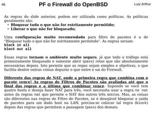 46                  PF o Firewall do OpenBSD                            Luiz Arthur


 As regras do slide anterior, podem ser utilizada como políticas. As políticas
 geralmente são:
   ● Bloquear tudo o que não for estritamente permitido;

   ● Liberar o que não for bloqueado;




 Uma configuração muito recomendada para filtro de pacotes é a de
 "Bloquear tudo o que não for estritamente permitido". As regras seriam:
 block in all
 block out all

 Essas regras tornam o ambiente muito seguro, já que todo o tráfego está
 primeiramente bloqueado e somente abrir (pass) rotas que são absolutamente
 necessárias depois. Isto permite que as regas sejam simples e objetivas, o que
 facilita dentre outras coisas depurar o que entre e sai do Firewall.

 Diferente das regras de NAT, onde a primeira regra que combina com o
 pacote vence! As regras de Filtros de Pacotes são avaliadas até que o
 final das regras e a última que combinar vence. Supondo se você tem
 quatro hosts e deseja fazer NAT para três, você necessita usar a regra no nat
 antes da regras nat que permite o NAT dos outros três micros. Mas, as coisas
 são diferentes nas regras de Filtro de Pacotes, se é desejável bloquear a saída
 de pacotes para um dado host na LAN, precisa-se colocar tal regra (block)
 depois das regras que permitem a passagem (pass) dos demais.
 