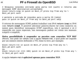 48                 PF o Firewall do OpenBSD                           Luiz Arthur

 # Bloqueia conexões entrando pela porta 113 (auth) e retorna uma
 mensagem ICMP destination-unreachable
 block return-icmp in quick on $ext_if proto tcp from any to 
 $ext_ad port auth

 # permite a entrada de conexões para a porta 25 (smtp)
 pass in quick on $ext_if from any to $ext_ad port smtp

 O retorno de mensagens ICMP podem trabalhar com IPv4 return-icmp ou IPv6
                             ,
 com return-icmp6. É possível adicionar palavra-chaves tal como números ou
 nomes para identificar mensagens ICMP específicas, isto é opcional e só é
 requerido em casos especiais, tais mensagens podem ser vistas nos manuais
 icmp(4) e icmp6(4).

 Outra possibilidade é responder os pacotes com conexões TCP RST
 (Reset). Isto pode ser obtido com a opção return-rst, o qual pode ser seguido
 por um número inteiro definindo o TTL (time to live), por exemplo:

 block return-rst in quick on $ext_if proto tcp from any to 
 $ext_ad port auth
 ou:
 block return-rst (ttl 100) quick in on $ext_if proto tcp from any 
 to $ext_ad port auth

 A opção return-rst é aplicável apenas para conexões TCP.
 