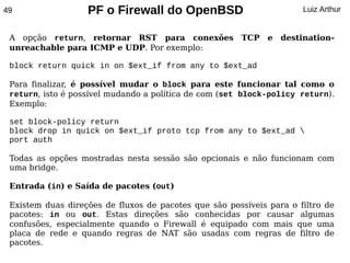 49                 PF o Firewall do OpenBSD                           Luiz Arthur


 A opção return, retornar RST para conexões             TCP   e   destination-
 unreachable para ICMP e UDP. Por exemplo:

 block return quick in on $ext_if from any to $ext_ad

 Para finalizar, é possível mudar o block para este funcionar tal como o
 return, isto é possível mudando a política de com (set block-policy return).
 Exemplo:

 set block-policy return
 block drop in quick on $ext_if proto tcp from any to $ext_ad 
 port auth

 Todas as opções mostradas nesta sessão são opcionais e não funcionam com
 uma bridge.

 Entrada (in) e Saída de pacotes (out)

 Existem duas direções de fluxos de pacotes que são possíveis para o filtro de
 pacotes: in ou out. Estas direções são conhecidas por causar algumas
 confusões, especialmente quando o Firewall é equipado com mais que uma
 placa de rede e quando regras de NAT são usadas com regras de filtro de
 pacotes.
 