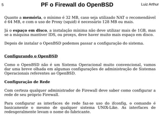 5                     PF o Firewall do OpenBSD                          Luiz Arthur


    Quanto a memória, o mínimo é 32 MB, caso seja utilizado NAT o recomendável
    é 64 MB, e com o uso de Proxy (squid) é necessário 128 MB ou mais.

    Já o espaço em disco, a instalação mínima não deve utilizar mais de 1GB, mas
    se a máquina mantiver IDS, ou proxys, deve haver muito mais espaço em disco.

    Depois de instalar o OpenBSD podemos passar a configuração do sistema.


    Configurando o OpenBSD

    Como o OpenBSD não é um Sistema Operacional muito convencional, vamos
    dar uma breve olhada em algumas configurações de administração de Sistemas
    Operacionais referentes ao OpenBSD.

    Configuração de Rede

    Com certeza qualquer administrador de Firewall deve saber como configurar a
    rede de seu próprio Firewall.

    Para configurar as interfaces de rede faz-se uso do ifconfig, o comando é
    basicamente o mesmo de qualquer sistema UNIX-Like. As interfaces de
    redesgeralmente levam o nome do fabricante.
 