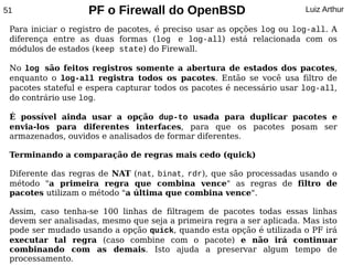 51                 PF o Firewall do OpenBSD                            Luiz Arthur

 Para iniciar o registro de pacotes, é preciso usar as opções log ou log-all. A
 diferença entre as duas formas (log e log-all) está relacionada com os
 módulos de estados (keep state) do Firewall.

 No log são feitos registros somente a abertura de estados dos pacotes,
 enquanto o log-all registra todos os pacotes. Então se você usa filtro de
 pacotes stateful e espera capturar todos os pacotes é necessário usar log-all,
 do contrário use log.

 É possível ainda usar a opção dup-to usada para duplicar pacotes e
 envia-los para diferentes interfaces, para que os pacotes posam ser
 armazenados, ouvidos e analisados de formar diferentes.

 Terminando a comparação de regras mais cedo (quick)

 Diferente das regras de NAT (nat, binat, rdr), que são processadas usando o
 método "a primeira regra que combina vence" as regras de filtro de
 pacotes utilizam o método "a última que combina vence".

 Assim, caso tenha-se 100 linhas de filtragem de pacotes todas essas linhas
 devem ser analisadas, mesmo que seja a primeira regra a ser aplicada. Mas isto
 pode ser mudado usando a opção quick, quando esta opção é utilizada o PF irá
 executar tal regra (caso combine com o pacote) e não irá continuar
 combinando com as demais. Isto ajuda a preservar algum tempo de
 processamento.
 