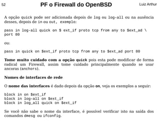 52                 PF o Firewall do OpenBSD                           Luiz Arthur


 A opção quick pode ser adicionada depois de log ou log-all ou na ausência
 desses, depois de in ou out, exemplo:

 pass in log-all quick on $ ext_if proto tcp from any to $ext_ad 
 port 80

 ou:

 pass in quick on $ext_if proto tcp from any to $ext_ad port 80

 Tome muito cuidado com a opção quick pois esta pode modificar de forma
 radical um Firewall, assim tome cuidado principalmente quando se usar
 ancoras (anchors).

 Nomes de interfaces de rede

 O nome das interfaces é dado depois da opção on, veja os exemplos a seguir:

 block in on $ext_if
 block in log-all on $ext_if
 block in log_all quick on $ext_if

 Se você não sabe o nome da interface, é possível verificar isto na saída dos
 comandos dmesg ou ifconfig.
 