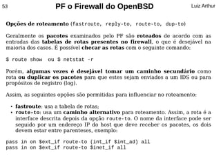 53                     PF o Firewall do OpenBSD                           Luiz Arthur


 Opções de roteamento (fastroute, reply-to, route-to, dup-to)

 Geralmente os pacotes examinados pelo PF são roteados de acordo com as
 entradas das tabelas de rotas presentes no firewall, o que é desejável na
 maioria dos casos. É possível checar as rotas com o seguinte comando:

 $ route show        ou $ netstat -r

 Porém, algumas vezes é desejável tomar um caminho secundário como
 rota ou duplicar os pacotes para que estes sejam enviados a um IDS ou para
 propósitos de registro (log).

 Assim, as seguintes opções são permitidas para influenciar no roteamento:

     ●   fastroute: usa a tabela de rotas;
     ●   route-to: usa um caminho alternativo para roteamento. Assim, a rota é a
         interface descrita depois da opção route-to. O nome da interface pode ser
         seguido por um endereço IP do host que deve receber os pacotes, os dois
         devem estar entre parenteses, exemplo:

 pass in on $ext_if route-to (int_if $int_ad) all
 pass in on $ext_if route-to $inet_if all
 