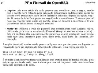 54                      PF o Firewall do OpenBSD                            Luiz Arthur


     ●   dup-to: cria uma cópia de cada pacote que combinar com a regra, sendo
         que o pacote será roteado pela tabela de roteamento padrão e uma cópia do
         pacote será repassado para outra interface indicada depois da opção dup-
         to. O nome da interface pode ser seguida de um endereço IP sendo que tal
                                                                    ,
         host irá receber uma cópia do pacote, deve se colocar a interface e IP em
         parenteses assim como na opção anterior.

     ●   reply-to: Replica a rota de pacotes que combinaram com alguma regra,
         utilizando para isto os estados do Firewall (keep state, modulate state).
         Isto irá implementar um roteamento simétrico, e será muito útil caso exista
         mais que uma interface para uma dada rede, dois links de Internet, por
         exemplo.

 A opção dup-to)é muito usada para configurar um pacote para ser logado ou
 repassado para um sistema de detecção de intrusão. Uma regra simples é:

 pass in on $ext_if dup-to $log_if all
 pass out on $ext_if dup-to $log_if all

 É sempre aconselhável deixar a máquina que tratam logs de forma isolada, pois
 esta exige muito da rede, mas é claro que isto vai requerer mais uma interface
 para este segmento da rede.
 