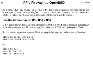 55                  PF o Firewall do OpenBSD                             Luiz Arthur


 As opções dup-to, reply-to e route-to pode ser seguidas por um grupo de
 endereços (pools) e das opções bitmask, random, round-robin, source-
 hash, static-port, que são opções de balanceamento de carga.

 Famílias de Enderereços IP's: IPv4 e IPv6

 O PF pode filtrar pacotes com endereços IPv4 e IPv6. Sendo possível selecionar
 a versão do endereço IP com as opções inet para IPv4 ou inet6 para IPv6.

 Se a rede ira suportar apenas IPv4, as seguintes regras podem ser utilizadas:

 block in quick inet6 all
 block out quick inet6 all

 ou:

 block in all
 pass in inet all
 pass out inet all
 