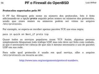 56                 PF o Firewall do OpenBSD                                Luiz Arthur


 Protocolos suportados pelo PF

 O PF faz filtragem pelo nome ou número dos protocolos. Isto é feito
 adicionando-se a opção proto seguido pelos nomes ou números dos protocolos,
 sendo que esses nomes ou números podem ser vistos no arquivo
 /etc/protocols.

 Por exemplo, se espera-se receber apenas pacotes TCP, use essa regra:

 pass in quick on $ext_if proto tcp

 Quase todos os serviços populares usam TCP Assim, algumas pessoas
                                                   .
 simplesmente bloqueiam todo tráfego UDP mas isto deve ser feito com cuidado,
                                            ,
 já que é necessário ter ciência de que não é mesmo necessário o uso de pacotes
 UDP em sua rede.

 Para sabe qual protocolo é usado        em   qual   serviço,   olhe   o   arquivo
 /etc/protocols ou recorra ao site:

               http://www.iana.org/assignments/protocol-numbers.
 