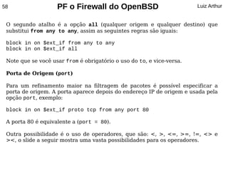 58                  PF o Firewall do OpenBSD                           Luiz Arthur


 O segundo atalho é a opção all (qualquer origem e qualquer destino) que
 substitui from any to any, assim as seguintes regras são iguais:

 block in on $ext_if from any to any
 block in on $ext_if all

 Note que se você usar from é obrigatório o uso do to, e vice-versa.

 Porta de Origem (port)

 Para um refinamento maior na filtragem de pacotes é possível especificar a
 porta de origem. A porta aparece depois do endereço IP de origem e usada pela
 opção port, exemplo:

 block in on $ext_if proto tcp from any port 80

 A porta 80 é equivalente a (port = 80).

 Outra possibilidade é o uso de operadores, que são: <, >, <=, >=, !=, <> e
 ><, o slide a seguir mostra uma vasta possibilidades para os operadores.
 