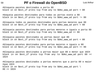 59               PF o Firewall do OpenBSD                     Luiz Arthur

 #bloqueia pacotes destinados a porta 80
 block in on $ext_if proto tcp from any to $dmz_www_ad port = 80

 #boqueia pacotes destinados para todas as portas exeto a 80
 block in on $ext_if proto tcp from any to $dmz_www_ad port != 80

 #bloqueia todos os pacotes destinados para portas menores que 80
 block in on $ext_if proto tcp from any to $dmz_www_ad port < 80

 #bloqueia pacotes destinados para portas menores e iguais a porta 80
 block in on $ext_if proto tcp from any to $dmz_www_ad <= 80

 #bloqueia pacotes destinados as portas maior que 80
 block in on $ext_if proto tcp from any to $dmz_www_ad port < 80

 #bloqueia pacotes destinados para portas maiores e iguais a 80
 block in on $ext_if proto tcp from any to $dmz_www_ad port >= 80

 #bloqueia pacotes destinados a portas maior que 80 e menor que 1024
 block in on $ext_if proto tcp from any to $dmz_www_ad port 80 ><
 1024

 #bloqueia pacotes destinados a portas menores que a porta 80 e maior
 #que 1024
 block in on $ext_if proto tcp from any to $dmz_www_ad port 
 80 <> 1024
 