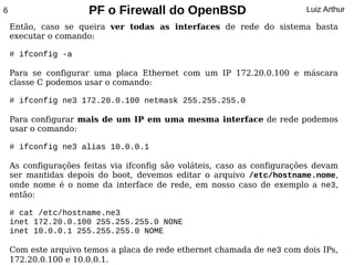 6                     PF o Firewall do OpenBSD                            Luiz Arthur

    Então, caso se queira ver todas as interfaces de rede do sistema basta
    executar o comando:

    # ifconfig -a

    Para se configurar uma placa Ethernet com um IP 172.20.0.100 e máscara
    classe C podemos usar o comando:

    # ifconfig ne3 172.20.0.100 netmask 255.255.255.0

    Para configurar mais de um IP em uma mesma interface de rede podemos
    usar o comando:

    # ifconfig ne3 alias 10.0.0.1

    As configurações feitas via ifconfig são voláteis, caso as configurações devam
    ser mantidas depois do boot, devemos editar o arquivo /etc/hostname.nome,
    onde nome é o nome da interface de rede, em nosso caso de exemplo a ne3,
    então:

    # cat /etc/hostname.ne3
    inet 172.20.0.100 255.255.255.0 NONE
    inet 10.0.0.1 255.255.255.0 NOME

    Com este arquivo temos a placa de rede ethernet chamada de ne3 com dois IPs,
    172.20.0.100 e 10.0.0.1.
 
