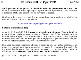 60                 PF o Firewall do OpenBSD                            Luiz Arthur


 Só é possível usar portas a princípio com os protocolos TCP ou UDP
 então é necessário usar a opção proto para indicar o protocolo. Caso contrário
 o comando pfctl irá acusar erro ao carregar as regras.

 O número de porta e o nome dos serviços desta porta podem ser obtidos no
 arquivo /etc/services ou na página:

                 http://www.iana.org/assignments/port-numbers

 Sistema Operacional (os)

 A partir do OpenBSD 3.4 é possível descobrir o Sistema Operacional de
 quem está enviando mensagens para o Firewall, isto é feito através de uma
 base de dados (fingerprint) armazenada no arquivo /etc/pf.os. Este arquivo é
 de texto puro com uma entrada por linha. O figerprint pode usar três campos:
 nome do sistema operacional, versão e subtipo/patchlevel.

 Para usar esta características adicione a opção os seguido pelos parâmetros de
 fingerprint depois do número da porta, ou depois do endereço IP quando não
 for especificado porta. Por exemplo, se você procura conexões vindo de
 máquinas com o Sistema Operacional Microsoft Windows, escreva:

 pass in on $ext_if proto tcp from any os "Windows"
 