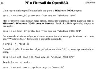 61                 PF o Firewall do OpenBSD                           Luiz Arthur


 Uma regra mais específica poderia ser para o Windows 2000, segue:

 pass in on $ext_if proto tcp from any os "Windows 2000"

 Mas é possível especificar mais ainda, como por exemplo filtrar pacotes com o
 Microsoft Windows 2000 com o Service Pack 4 (SP4) aplicado, segue o
 exemplo:

 pass in on $ext_if proto tcp from any os "Windows 2000 SP4"

 Em caso de duvidas sobre o sistema operacional e seus parâmetros, tal como
 usar "Windows SP4", teste com o seguinte comando:

 # pfctl -f ./test-os

 Quando o pfctl encontra algo parecido no /etc/pf.os será apresentada a
 saída:

 pass in on ne1 prot tcp from any os "Windows 2000 SP4"

 Se não for encontrando:

 pass in on ne1 proto tcp from any os "nomatch"
 