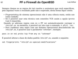 62                   PF o Firewall do OpenBSD                           Luiz Arthur


 Sempre cheque se as regras de (os) resolve a assinatura que você especificou,
 pois algumas vezes o resultado pode não o esperado, desta forma fique ciente:

     ● Fingerprinting de sistema operacionais não é uma ciência exata, então use
       como cuidado;
     ● Só é possível usar esta técnica com conexões TCP assim a opção (proto
                                                          ,
       tcp) é requerida;
     Quando se adiciona regras com os o PF vai automaticamente carregar o
       /etc/pf.os na memória, é possível ver isto com o comando: # pfctl -so;
     ● Para combinar uma regra com um Sistema Operacional desconhecido em


       /etc/pf.os, é possível usar o parâmetro "unknown", exemplo:

 pass in on ne1 proto tcp from any os "unknown"

 É possível alterar a base de dados padrão /etc/pf.os, usando o seguinte:

 set fingerprints "/etc/pf.os-special-modifications"
 