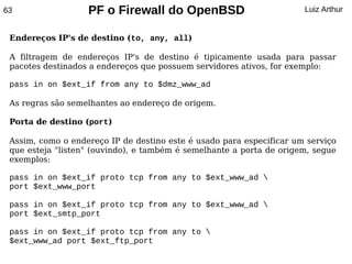 63                 PF o Firewall do OpenBSD                           Luiz Arthur


 Endereços IP's de destino (to, any, all)

 A filtragem de endereços IP's de destino é tipicamente usada para passar
 pacotes destinados a endereços que possuem servidores ativos, for exemplo:

 pass in on $ext_if from any to $dmz_www_ad

 As regras são semelhantes ao endereço de origem.

 Porta de destino (port)

 Assim, como o endereço IP de destino este é usado para especificar um serviço
 que esteja "listen" (ouvindo), e também é semelhante a porta de origem, segue
 exemplos:

 pass in on $ext_if proto tcp from any to $ext_www_ad 
 port $ext_www_port

 pass in on $ext_if proto tcp from any to $ext_www_ad 
 port $ext_smtp_port

 pass in on $ext_if proto tcp from any to 
 $ext_www_ad port $ext_ftp_port
 
