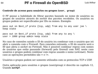 64                 PF o Firewall do OpenBSD                            Luiz Arthur


 Controle de acesso para usuários ou grupos (user, group)

 O PF possui a habilidade de filtrar pacotes baseado no nome de usuários ou
 grupos de usuários através do socket dos pacotes recebidos. Os usuários ou
 grupos podem ser especificados por IDs ou nomes. Exemplo:

 pass out on $ext_if proto {tcp, udp} from any to any user joe 
 keep state

 pass out on $ext_if proto {tcp, udp} from any to any 
 user > 1000 group admin keep state

 No caso de conexões saindo o ID do usuário ira combinar com o usuário que irá
 abrir a conexão com o Firewall. Para conexões entrando, o ID do usuário será o
 ID que abriu o socket no Firewall. Não é possível combinar regras com nomes
 de usuários que estão passando (forward) pelo firewall com NAT, neste caso
 usuários e grupos podem combinar com regras usando o nome (unknown). Neste
 caso as operações permitidos são = e !=.

 Usuários e grupos podem ser somente utilizados com os protocolos TCP e UDP.

 Outra aplicação para usuários e grupos (user/group) é descrito no capítulo 12,
 Usando authpf.
 