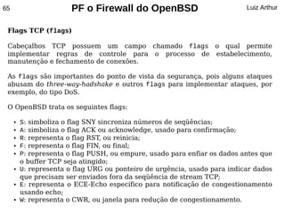 65                      PF o Firewall do OpenBSD                           Luiz Arthur


 Flags TCP (flags)

 Cabeçalhos TCP possuem um campo chamado flags o qual permite
 implementar regras de controle para o processo de estabelecimento,
 manutenção e fechamento de conexões.

 As flags são importantes do ponto de vista da segurança, pois alguns ataques
 abusam do three-way-hadshake e outros flags para implementar ataques, por
 exemplo, do tipo DoS.

 O OpenBSD trata os seguintes flags:

     ●   S: simboliza o flag SNY sincroniza números de seqüências;
     ●   A: simboliza o flag ACK ou acknowledge, usado para confirmação;
     ●   R: representa o flag RST, ou reinicia;
     ●   F: representa o flag FIN, ou final;
     ●   P: representa o flag PUSH, ou empure, usado para enfiar os dados antes que
         o buffer TCP seja atingido;
     ●   U: representa o flag URG ou ponteiro de urgência, usado para indicar dados
         que precisam ser enviados fora da seqüência de stream TCP;
     ●   E: representa o ECE-Echo específico para notificação de congestionamento
         usando echo;
     ●   W: representa o CWR, ou janela para redução de congestionamento.
 