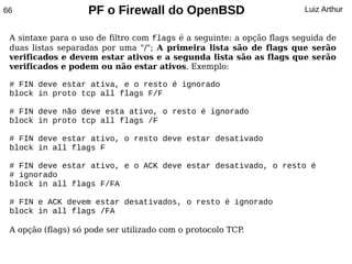 66                  PF o Firewall do OpenBSD                            Luiz Arthur


 A sintaxe para o uso de filtro com flags é a seguinte: a opção flags seguida de
 duas listas separadas por uma "/"; A primeira lista são de flags que serão
 verificados e devem estar ativos e a segunda lista são as flags que serão
 verificados e podem ou não estar ativos. Exemplo:

 # FIN deve estar ativa, e o resto é ignorado
 block in proto tcp all flags F/F

 # FIN deve não deve esta ativo, o resto é ignorado
 block in proto tcp all flags /F

 # FIN deve estar ativo, o resto deve estar desativado
 block in all flags F

 # FIN deve estar ativo, e o ACK deve estar desativado, o resto é
 # ignorado
 block in all flags F/FA

 # FIN e ACK devem estar desativados, o resto é ignorado
 block in all flags /FA

 A opção (flags) só pode ser utilizado com o protocolo TCP.
 